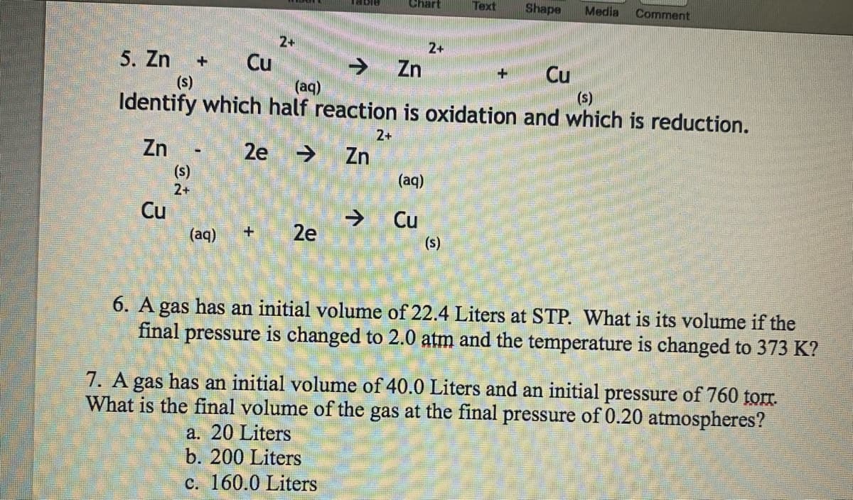 5. Zn +
(s)
3
Cu
Cu
Zn - 2e
(s)
2+
2+
(aq) +
Table
2e
Zn
Chart
(aq)
(s)
Identify which half reaction is oxidation and which is reduction.
2+
Zn
(aq)
2+
Cu
Text
(s)
Shape Media Comment
Cu
6. A gas has an initial volume of 22.4 Liters at STP. What is its volume if the
final pressure is changed to 2.0 atm and the temperature is changed to 373 K?
7. A gas has an initial volume of 40.0 Liters and an initial pressure of 760 torr.
What is the final volume of the gas at the final pressure of 0.20 atmospheres?
a. 20 Liters
b. 200 Liters
c. 160.0 Liters