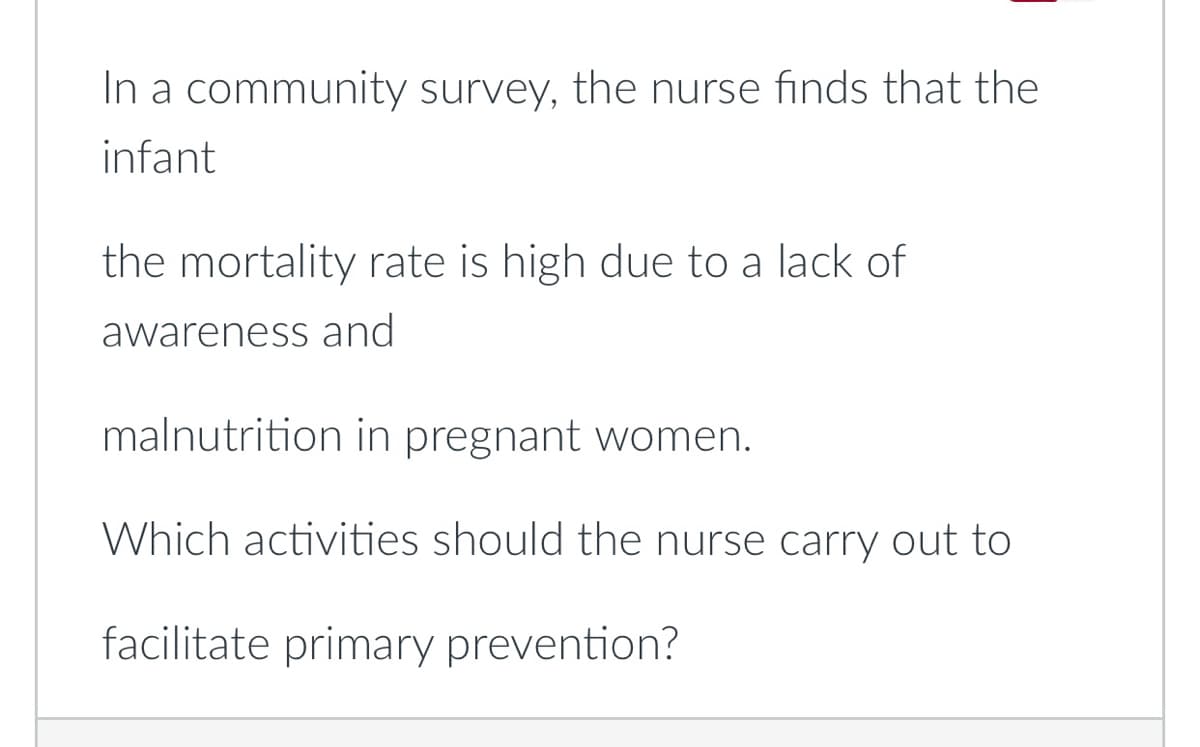 In a community survey, the nurse finds that the
infant
the mortality rate is high due to a lack of
awareness and
malnutrition in pregnant women.
Which activities should the nurse carry out to
facilitate primary prevention?