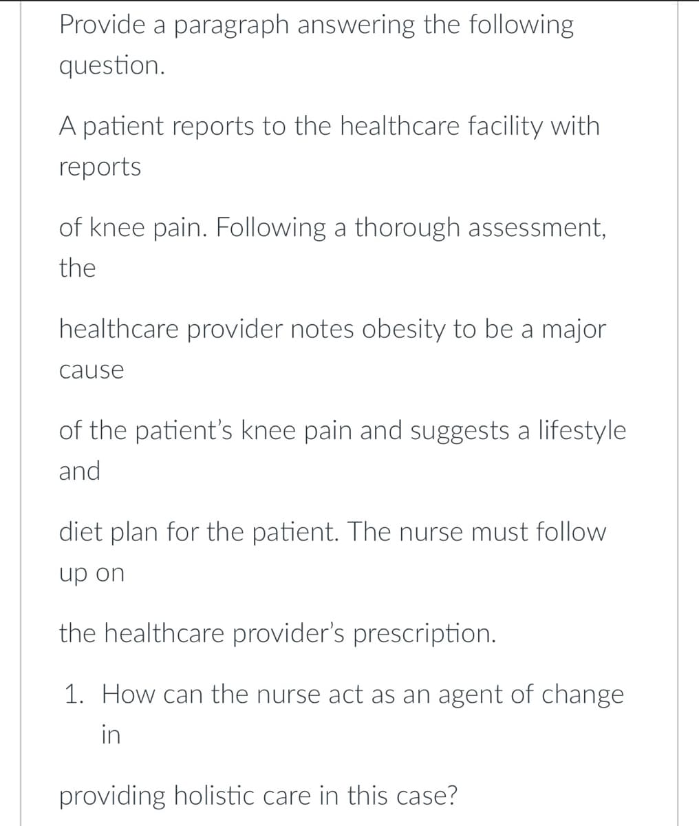 Provide a paragraph answering the following
question.
A patient reports to the healthcare facility with
reports
of knee pain. Following a thorough assessment,
the
healthcare provider notes obesity to be a major
cause
of the patient's knee pain and suggests a lifestyle
and
diet plan for the patient. The nurse must follow
up on
the healthcare provider's prescription.
1. How can the nurse act as an agent of change
in
providing holistic care in this case?