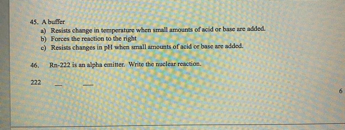 45. A buffer
a) Resists change in temperature when small amounts of acid or base are added.
b) Forces the reaction to the right
c) Resists changes in pH when small amounts of acid or base are added.
Rn-222 is an alpha emitter. Write the nuclear reaction.
46.
222
6