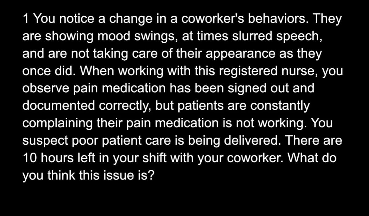 1 You notice a change in a coworker's behaviors. They
are showing mood swings, at times slurred speech,
and are not taking care of their appearance as they
once did. When working with this registered nurse, you
observe pain medication has been signed out and
documented correctly, but patients are constantly
complaining their pain medication is not working. You
suspect poor patient care is being delivered. There are
10 hours left in your shift with your coworker. What do
you think this issue is?

