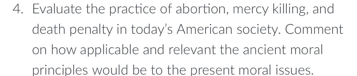 4. Evaluate the practice of abortion, mercy killing, and
death penalty in today's American society. Comment
on how applicable and relevant the ancient moral
principles would be to the present moral issues.
