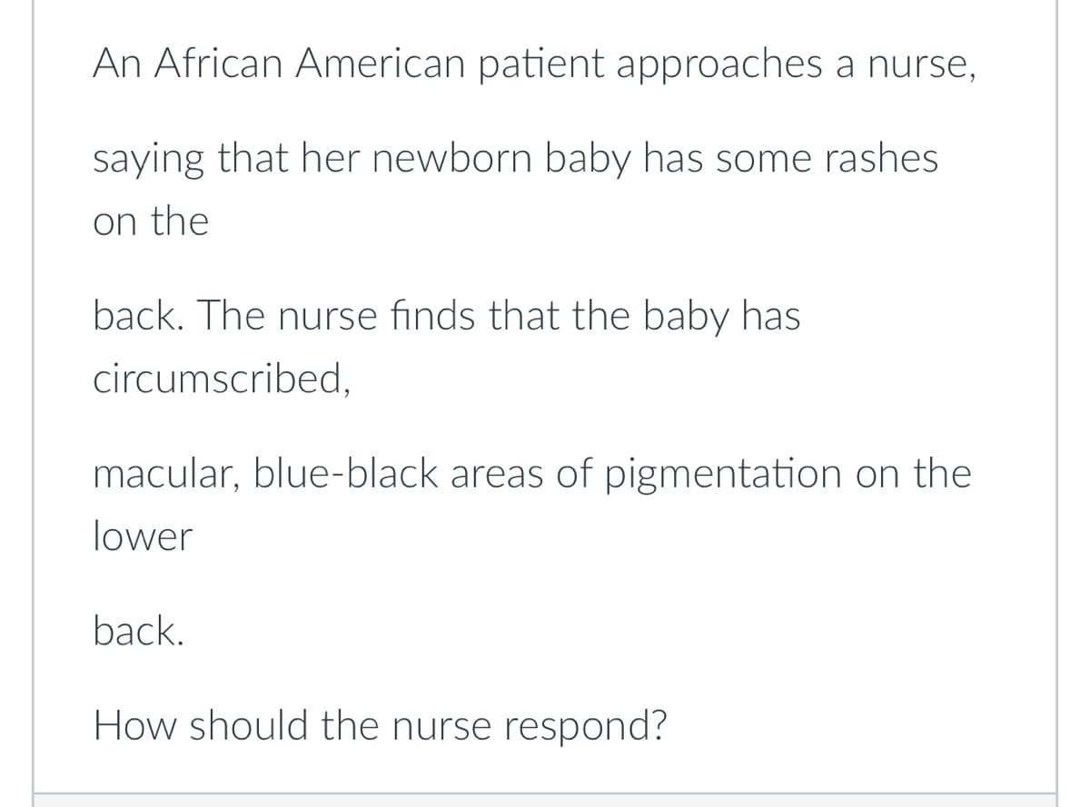 An African American patient approaches a nurse,
saying that her newborn baby has some rashes
on the
back. The nurse finds that the baby has
circumscribed,
macular, blue-black areas of pigmentation on the
lower
back.
How should the nurse respond?
