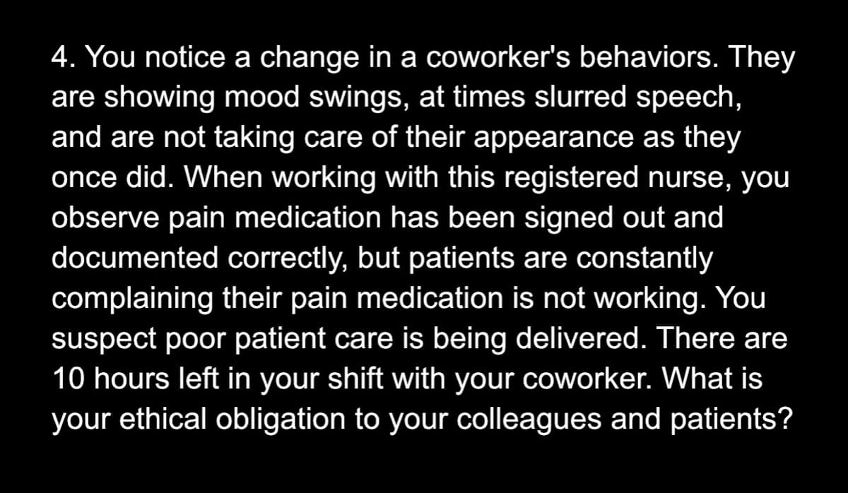 4. You notice a change in a coworker's behaviors. They
are showing mood swings, at times slurred speech,
and are not taking care of their appearance as they
once did. When working with this registered nurse, you
observe pain medication has been signed out and
documented correctly, but patients are constantly
complaining their pain medication is not working. You
suspect poor patient care is being delivered. There are
10 hours left in your shift with your coworker. What is
your ethical obligation to your colleagues and patients?

