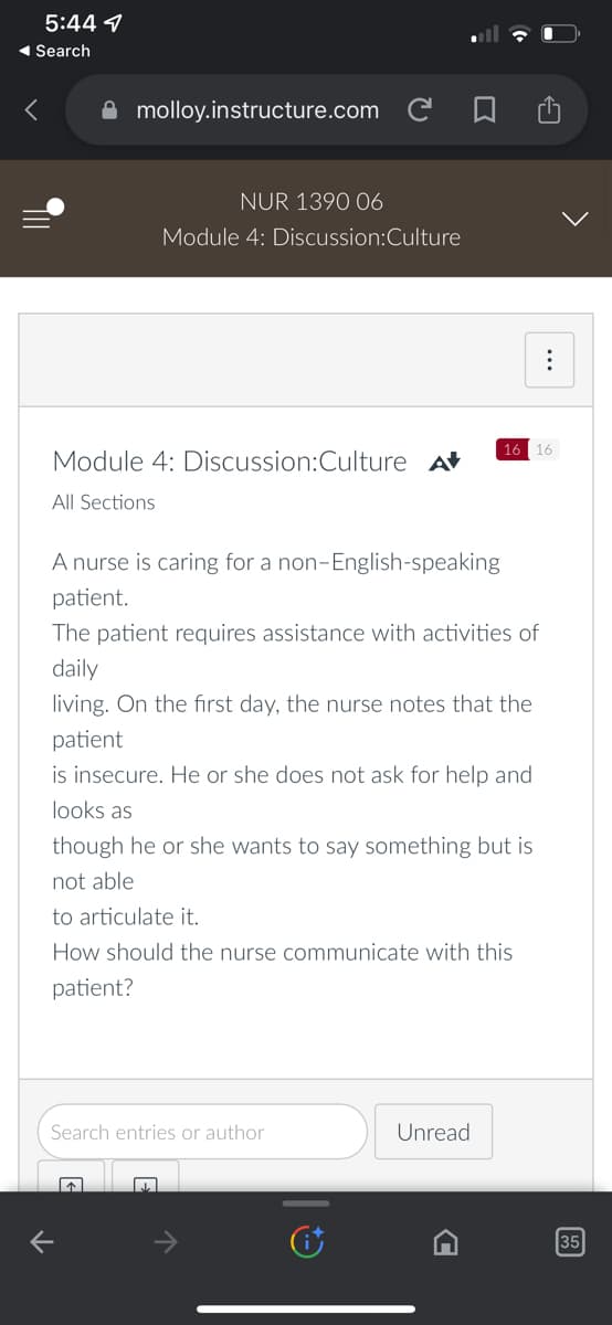 5:44
◄ Search
molloy.instructure.com C
NUR 1390 06
Module 4: Discussion:Culture
Module 4: Discussion:Culture A
All Sections
A nurse is caring for a non-English-speaking
patient.
The patient requires assistance with activities of
daily
living. On the first day, the nurse notes that the
patient
K
is insecure. He or she does not ask for help and
looks as
though he or she wants to say something but is
not able
to articulate it.
How should the nurse communicate with this
patient?
Search entries or author
16 16
Unread
35