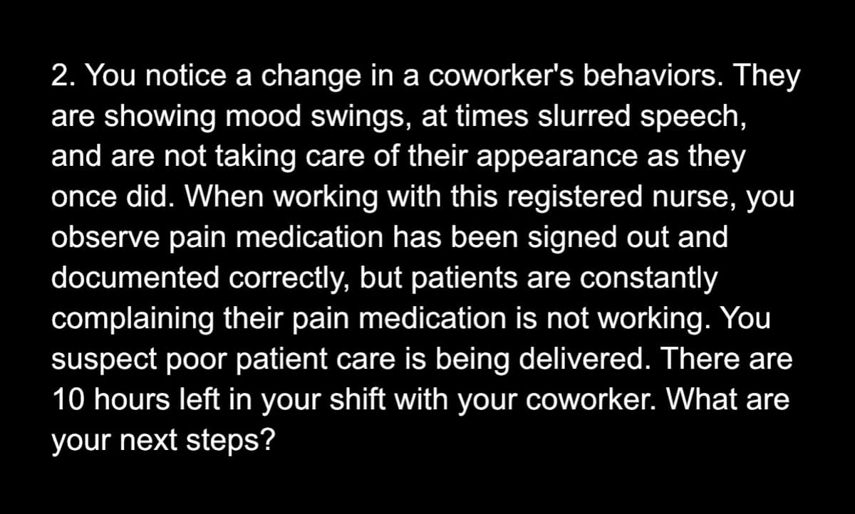 2. You notice a change in a coworker's behaviors. They
are showing mood swings, at times slurred speech,
and are not taking care of their appearance as they
once did. When working with this registered nurse, you
observe pain medication has been signed out and
documented correctly, but patients are constantly
complaining their pain medication is not working. You
suspect poor patient care is being delivered. There are
10 hours left in your shift with your coworker. What are
your next steps?
