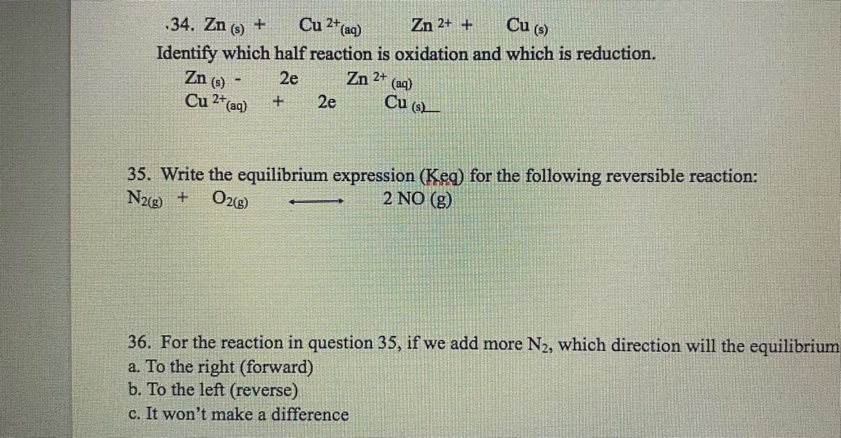 Cu 2+ (aq)
Zn 2+ +
34. Zn (s) +
Cu (s)
Identify which half reaction is oxidation and which is reduction.
2e
Zn 2+
Zn (s)
Cu 2+ (aq)
Bed
2e
(aq)
Cu (s)
35. Write the equilibrium expression (Keq) for the following reversible reaction:
N2(g) + O2(g)
2 NO (g)
36. For the reaction in question 35, if we add more N₂, which direction will the equilibrium
a. To the right (forward)
b. To the left (reverse)
c. It won't make a difference