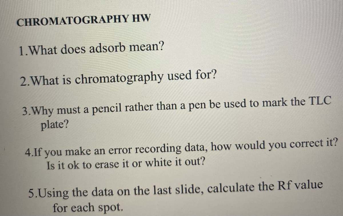 CHROMATOGRAPHY HW
1. What does adsorb mean?
2. What is chromatography used for?
3. Why must a pencil rather than a pen be used to mark the TLC
plate?
4.If you make an error recording data, how would you correct it?
Is it ok to erase it or white it out?
5.Using the data on the last slide, calculate the Rf value
for each spot.