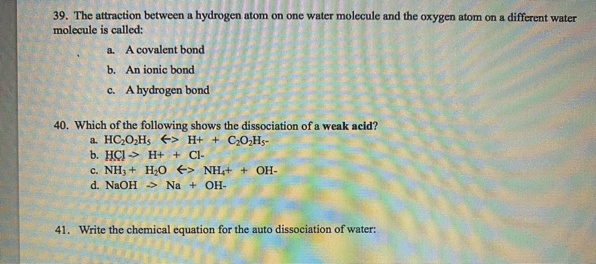 39. The attraction between a hydrogen atom on one water molecule and the oxygen atom on a different water
molecule is called:
a. A covalent bond
b. An ionic bond
c. A hydrogen bond
40. Which of the following shows the dissociation of a weak acid?
a. HC₂O₂H5
41.
> H+ + C₂O₂H5-
b. HCI-> H+ + Cl-
c. NH3 + H₂O > NH4+ + OH-
d. NaOH -> Na + OH-
Write the chemical equation for the auto dissociation of wate