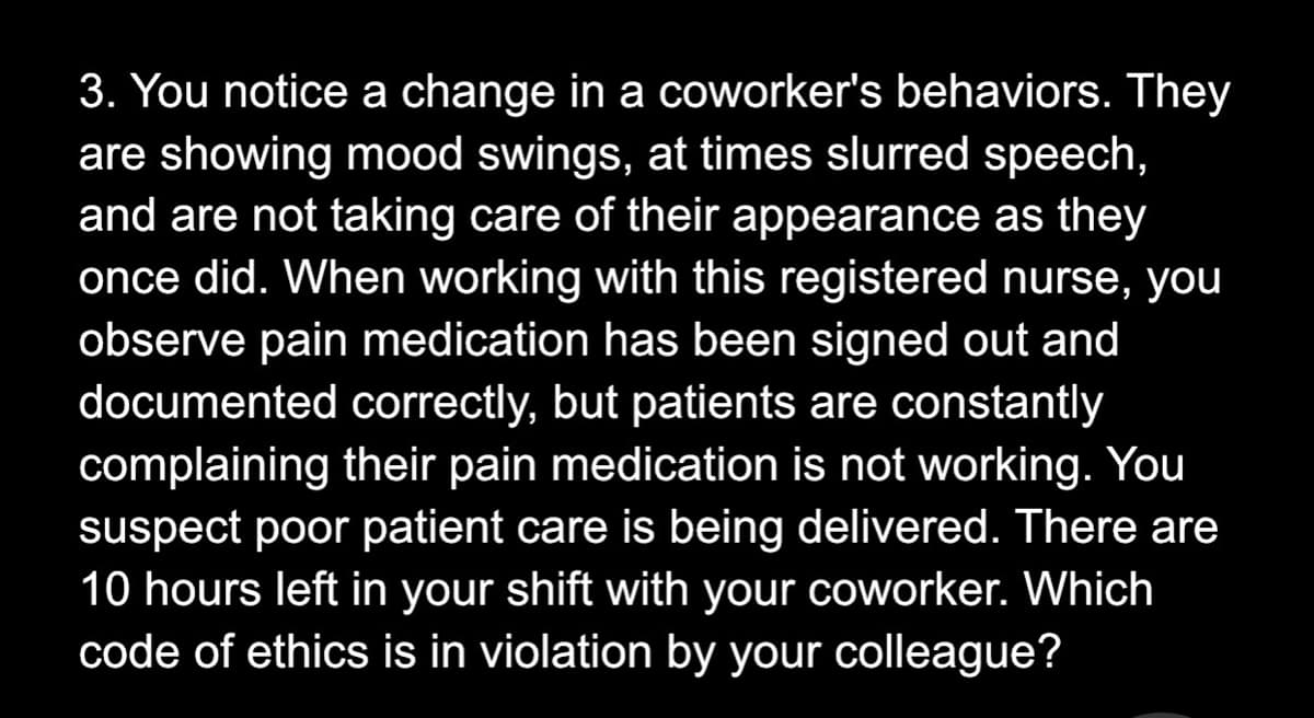 3. You notice a change in a coworker's behaviors. They
are showing mood swings, at times slurred speech,
and are not taking care of their appearance as they
once did. When working with this registered nurse, you
observe pain medication has been signed out and
documented correctly, but patients are constantly
complaining their pain medication is not working. You
suspect poor patient care is being delivered. There are
10 hours left in your shift with your coworker. Which
code of ethics is in violation by your colleague?

