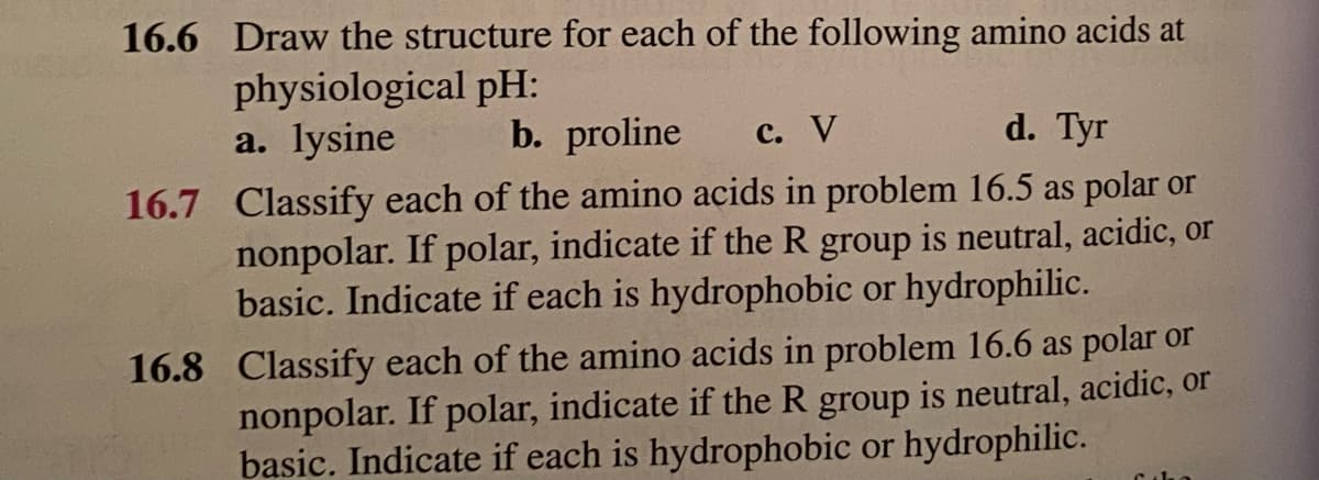 16.6 Draw the structure for each of the following amino acids at
physiological pH:
a. lysine
d. Tyr
16.7 Classify each of the amino acids in problem 16.5 as polar or
nonpolar. If polar, indicate if the R group is neutral, acidic, or
basic. Indicate if each is hydrophobic or hydrophilic.
b. proline c. V
16.8 Classify each of the amino acids in problem 16.6 as polar or
nonpolar. If polar, indicate if the R group is neutral, acidic, or
basic. Indicate if each is hydrophobic or hydrophilic.
Ciba