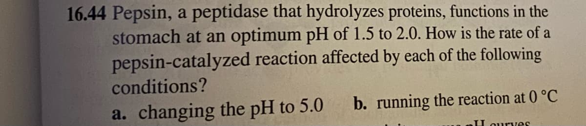 16.44 Pepsin, a peptidase that hydrolyzes proteins, functions in the
stomach at an optimum pH of 1.5 to 2.0. How is the rate of a
pepsin-catalyzed reaction affected by each of the following
conditions?
a. changing the pH to 5.0
b. running the reaction at 0 °C
U ourves