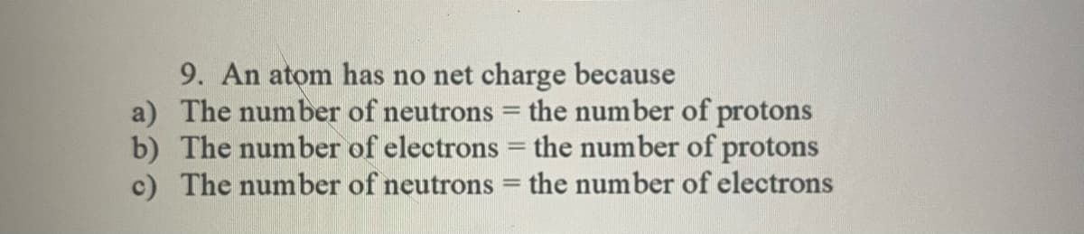 9. An atom has no net charge because
a) The number of neutrons = the number of protons
b) The number of electrons = the number of protons
c) The number of neutrons = the number of electrons