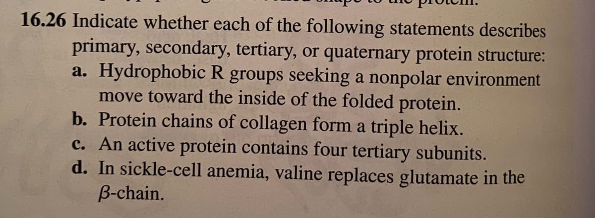 16.26 Indicate whether each of the following statements describes
primary, secondary, tertiary, or quaternary protein structure:
a. Hydrophobic R groups seeking a nonpolar environment
move toward the inside of the folded protein.
b. Protein chains of collagen form a triple helix.
c. An active protein contains four tertiary subunits.
d. In sickle-cell anemia, valine replaces glutamate in the
B-chain.