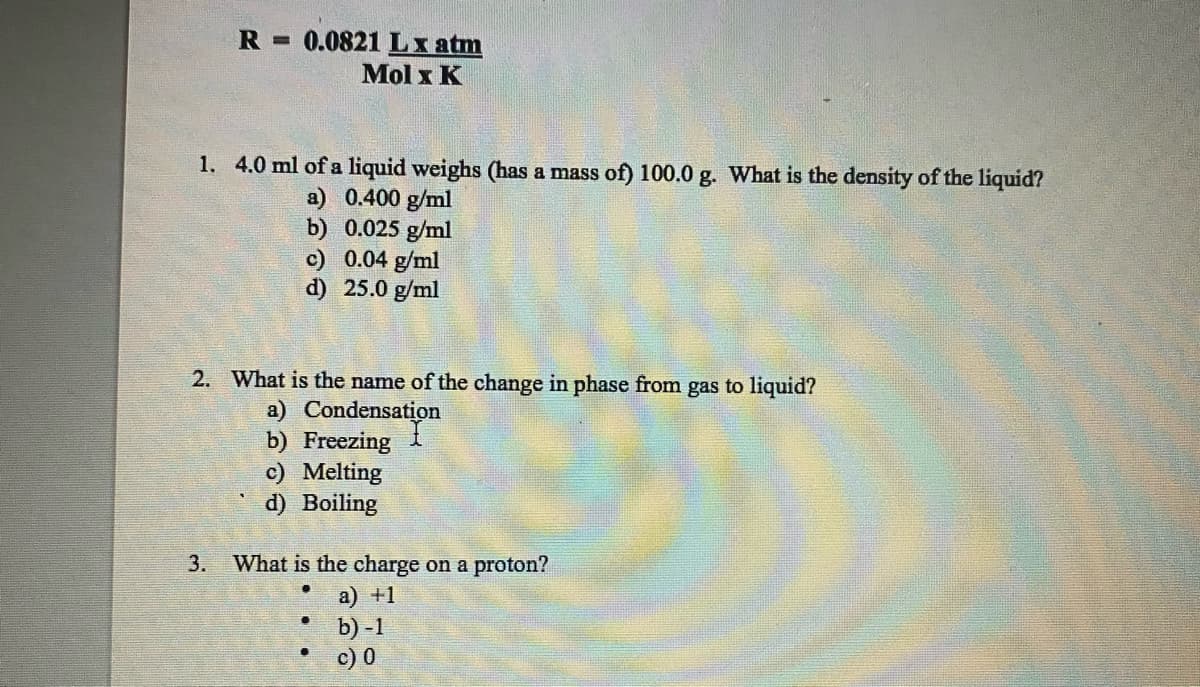 R 0.0821 Lx atm
Mol x K
1. 4.0 ml of a liquid weighs (has a mass of) 100.0 g. What is the density of the liquid?
a) 0.400 g/ml
b) 0.025 g/ml
c) 0.04 g/ml
d) 25.0 g/ml
2. What is the name of the change in phase from gas to liquid?
a) Condensation
b) Freezing
c) Melting
d) Boiling
3. What is the charge on a proton?
a) +1
b)-1
c) 0