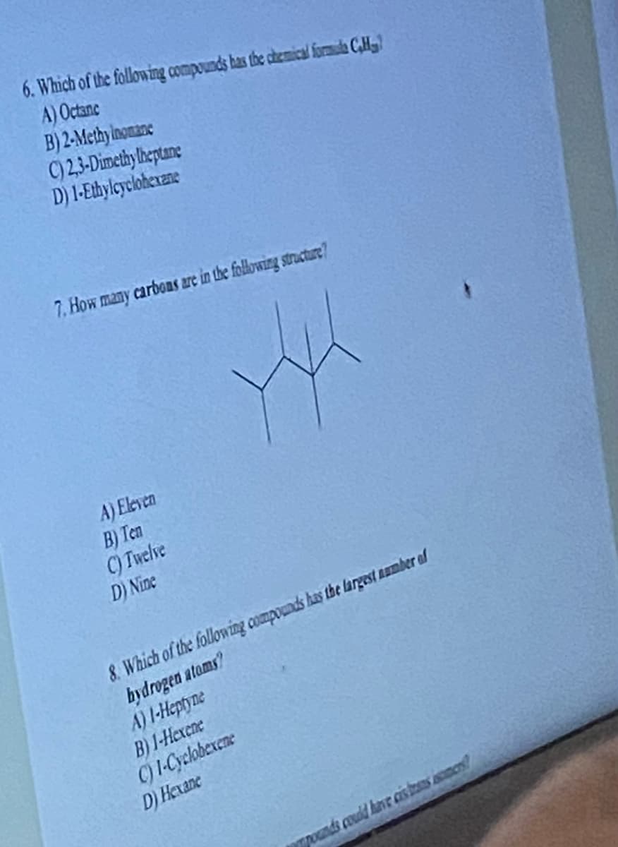 6. Which of the following compounds has the chemical formada C,Hy
A) Octanc
B) 2-Methy inomane
C) 2,3-Dimethylheptane
D) 1-Ethylcyclohexane
7. How many carbons are in the following structure?
A) Eleven
B) Ten
C) Twelve
D) Nine
8. Which of the following compounds has the largest number of
hydrogen atoms?
A) 1-Heptyne
B) 1-Hexene
C) I-Cyclobexene
D) Hexane
pounds could have cistans ismers