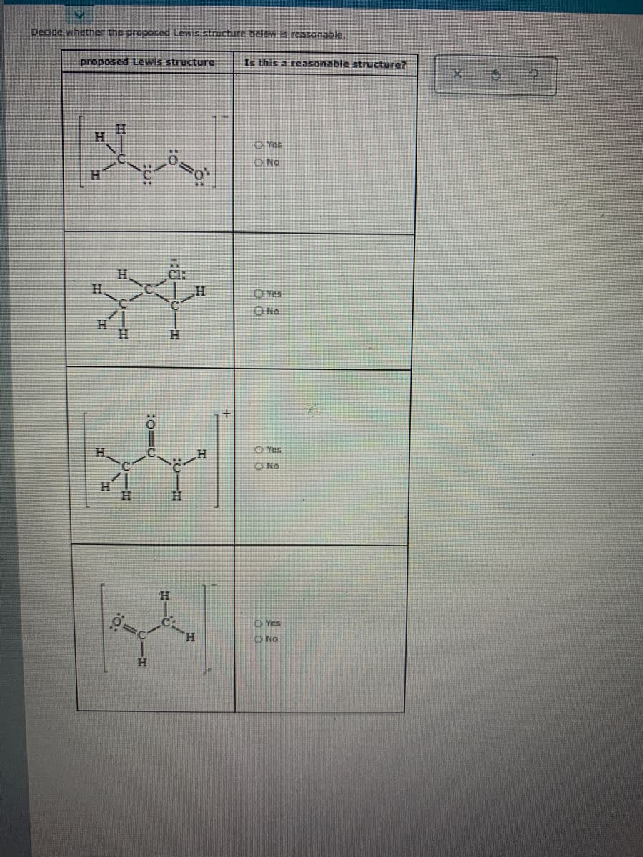 Decide whether the proposed Lewis structure below is reasonable.
proposed Lewis structure
Is this a reasonable structure?
O Yes
O No
H.
OYes
O No
H.
O Yes
O No
O Yes
H.
O No
H.
