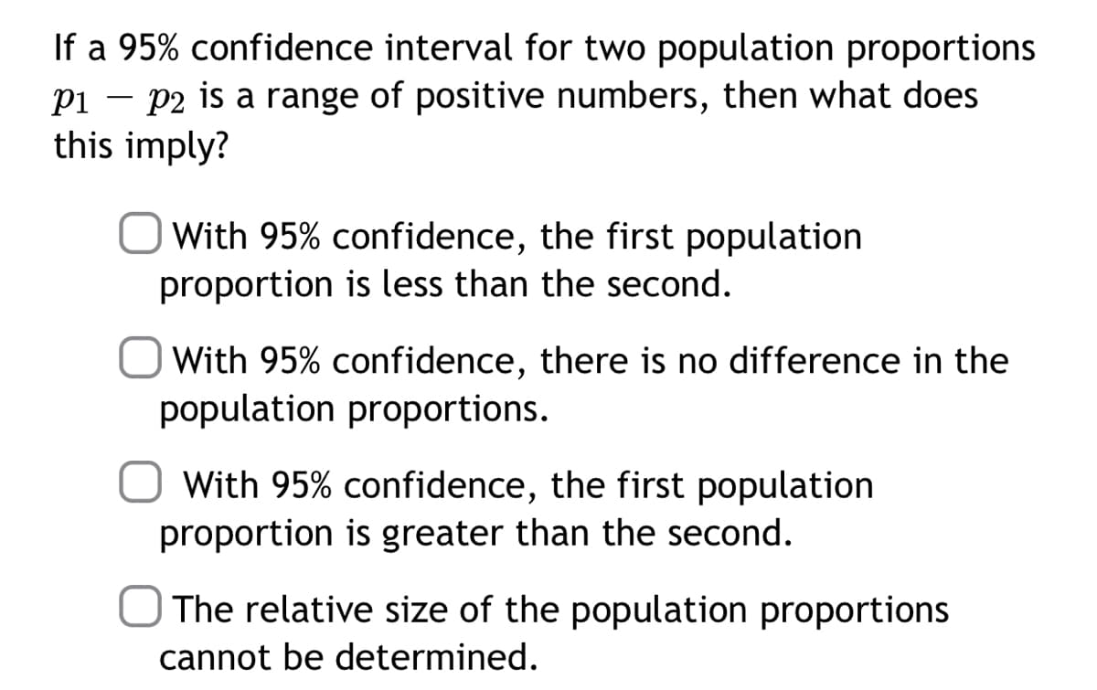If a 95% confidence interval for two population proportions
pi – p2 is a range of positive numbers, then what does
this imply?
With 95% confidence, the first population
proportion is less than the second.
With 95% confidence, there is no difference in the
population proportions.
O With 95% confidence, the first population
proportion is greater than the second.
O The relative size of the population proportions
cannot be determined.
