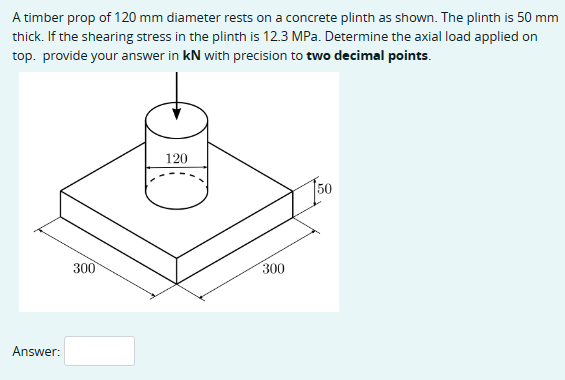 A timber prop of 120 mm diameter rests on a concrete plinth as shown. The plinth is 50 mm
thick. If the shearing stress in the plinth is 12.3 MPa. Determine the axial load applied on
top. provide your answer in kN with precision to two decimal points.
Answer:
300
120
300