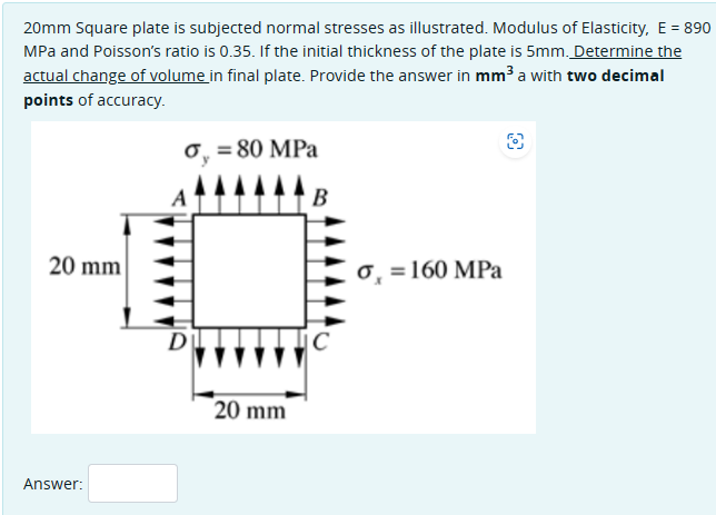20mm Square plate is subjected normal stresses as illustrated. Modulus of Elasticity, E = 890
MPa and Poisson's ratio is 0.35. If the initial thickness of the plate is 5mm. Determine the
actual change of volume in final plate. Provide the answer in mm³ a with two decimal
points of accuracy.
σ = 80 MPa
B
8
20 mm
Answer:
D
20 mm
C
σ = 160 MPa