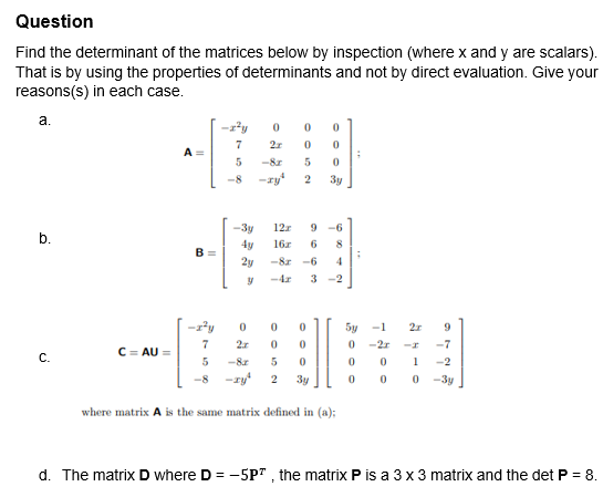 Question
Find the determinant of the matrices below by inspection (where x and y are scalars).
That is by using the properties of determinants and not by direct evaluation. Give your
reasons(s) in each case.
a.
b.
C.
C=AU =
A
B=
-2²y
7
0
0 0
2x 0 0
-8.r
5
0
-8 -zy 2 3y
5
-3y
4y
2y
y
-z²y 0
7
2x
5
-8r
12x 9 -6
16x 6 8
-82-6
4
3-2
0
0
5
2
0
0
0
3y
where matrix A is the same matrix defined in (a);
;
;
5y -1 2x
0
-2.r
0
0
9
-I
-7
0 1 -2
0 0
-3y
d. The matrix D where D = -5P², the matrix P is a 3 x 3 matrix and the det P = 8.