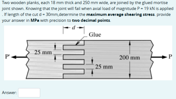 Two wooden planks, each 18 mm thick and 250 mm wide, are joined by the glued mortise
joint shown. Knowing that the joint will fail when axial load of magnitude P = 19 kN is applied
. If length of the cut d = 30mm, determine the maximum average shearing stress. provide
your answer in MPa with precision to two decimal points.
P
Answer:
Glue
25 mm
200 mm
P
25 mm