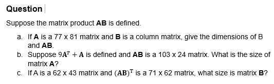 Question
Suppose the matrix product AB is defined.
a. If A is a 77 x 81 matrix and B is a column matrix, give the dimensions of B
and AB.
b.
Suppose 9A" + A is defined and AB is a 103 x 24 matrix. What is the size of
matrix A?
c. If A is a 62 x 43 matrix and (AB) is a 71 x 62 matrix, what size is matrix B?