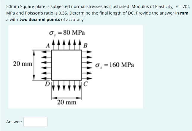 20mm Square plate is subjected normal stresses as illustrated. Modulus of Elasticity, E = 704
MPa and Poisson's ratio is 0.35. Determine the final length of DC. Provide the answer in mm
a with two decimal points of accuracy.
σ = 80 MPa
20 mm
D
20 mm
Answer:
B
C
σ = 160 MPa