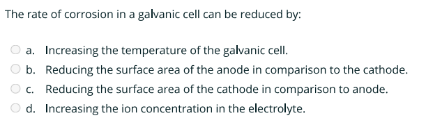The rate of corrosion in a galvanic cell can be reduced by:
a. Increasing the temperature of the galvanic cell.
b. Reducing the surface area of the anode in comparison to the cathode.
c. Reducing the surface area of the cathode in comparison to anode.
d. Increasing the ion concentration in the electrolyte.
