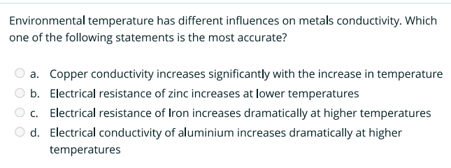 Environmental temperature has different influences on metals conductivity. Which
one of the following statements is the most accurate?
a. Copper conductivity increases significantly with the increase in temperature
b. Electrical resistance of zinc increases at lower temperatures
c. Electrical resistance of Iron increases dramatically at higher temperatures
d. Electrical conductivity of aluminium increases dramatically at higher
temperatures