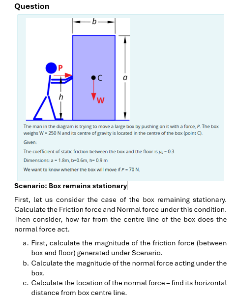 Question
P
•C
W
The man in the diagram is trying to move a large box by pushing on it with a force, P. The box
weighs W = 250 N and its centre of gravity is located in the centre of the box (point C).
Given:
The coefficient of static friction between the box and the floor is μs = 0.3
Dimensions: a = 1.8m, b=0.6m, h= 0.9 m
We want to know whether the box will move if P = 70 N.
Scenario: Box remains stationary
First, let us consider the case of the box remaining stationary.
Calculate the Friction force and Normal force under this condition.
Then consider, how far from the centre line of the box does the
normal force act.
a. First, calculate the magnitude of the friction force (between
box and floor) generated under Scenario.
b. Calculate the magnitude of the normal force acting under the
box.
c. Calculate the location of the normal force - find its horizontal
distance from box centre line.
