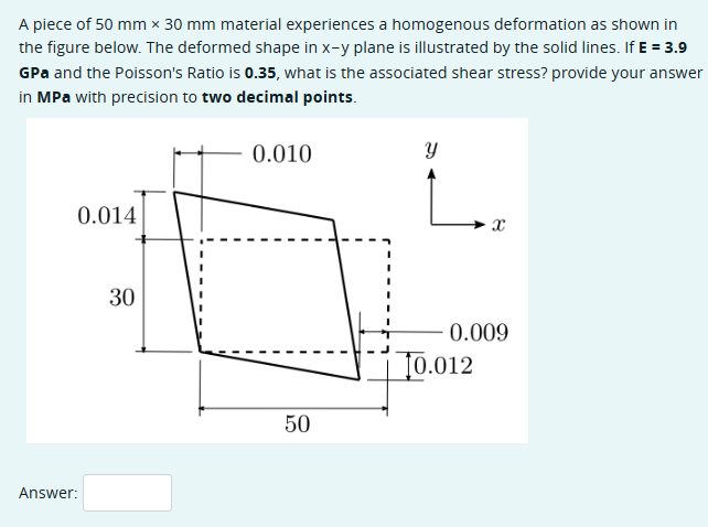 A piece of 50 mm x 30 mm material experiences a homogenous deformation as shown in
the figure below. The deformed shape in x-y plane is illustrated by the solid lines. If E = 3.9
GPa and the Poisson's Ratio is 0.35, what is the associated shear stress? provide your answer
in MPa with precision to two decimal points.
Answer:
0.014
30
0.010
y
0.009
0.012
50