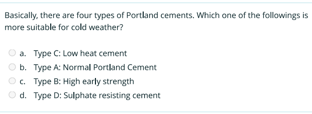 Basically, there are four types of Portland cements. Which one of the followings is
more suitable for cold weather?
a. Type C: Low heat cement
b. Type A: Normal Portland Cement
Oc. Type B: High early strength
d. Type D: Sulphate resisting cement
