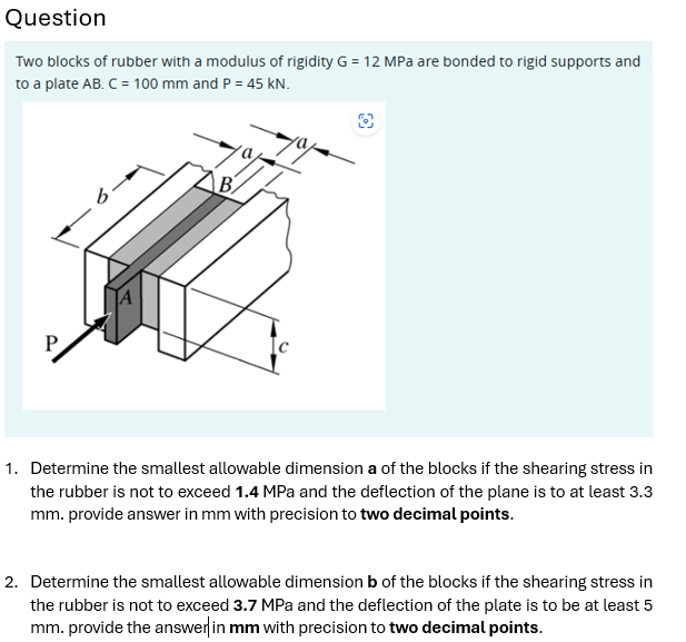 Question
Two blocks of rubber with a modulus of rigidity G = 12 MPa are bonded to rigid supports and
to a plate AB. C = 100 mm and P = 45 kN.
B
1. Determine the smallest allowable dimension a of the blocks if the shearing stress in
the rubber is not to exceed 1.4 MPa and the deflection of the plane is to at least 3.3
mm. provide answer in mm with precision to two decimal points.
2. Determine the smallest allowable dimension b of the blocks if the shearing stress in
the rubber is not to exceed 3.7 MPa and the deflection of the plate is to be at least 5
mm. provide the answer in mm with precision to two decimal points.