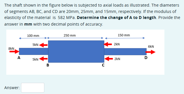 The shaft shown in the figure below is subjected to axial loads as illustrated. The diameters
of segments AB, BC, and CD are 20mm, 25mm, and 15mm, respectively. If the modulus of
elasticity of the material is 582 MPa. Determine the change of A to D length. Provide the
answer in mm with two decimal points of accuracy.
100 mm
5KN
250 mm
150 mm
2kN
8kN
A
5kN
2kN
D
B
с
Answer:
6kN