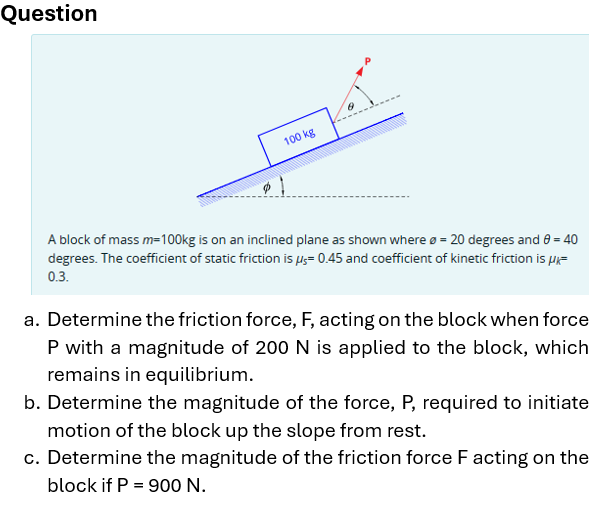 Question
100 kg
A block of mass m=100kg is on an inclined plane as shown where = 20 degrees and 0 = 40
degrees. The coefficient of static friction is μs= 0.45 and coefficient of kinetic friction is μk=
0.3.
a. Determine the friction force, F, acting on the block when force
P with a magnitude of 200 N is applied to the block, which
remains in equilibrium.
b. Determine the magnitude of the force, P, required to initiate
motion of the block up the slope from rest.
c. Determine the magnitude of the friction force F acting on the
block if P = 900 N.