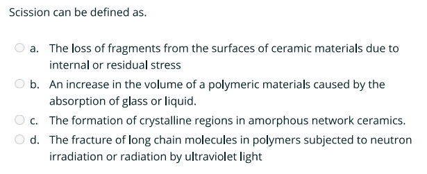 Scission can be defined as.
a. The loss of fragments from the surfaces of ceramic materials due to
internal or residual stress
b. An increase in the volume of a polymeric materials caused by the
absorption of glass or liquid.
c. The formation of crystalline regions in amorphous network ceramics.
d. The fracture of long chain molecules in polymers subjected to neutron
irradiation or radiation by ultraviolet light