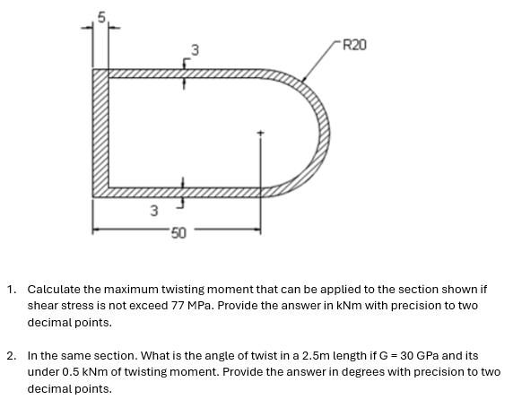 3
-50
R20
1. Calculate the maximum twisting moment that can be applied to the section shown if
shear stress is not exceed 77 MPa. Provide the answer in kNm with precision to two
decimal points.
2. In the same section. What is the angle of twist in a 2.5m length if G = 30 GPa and its
under 0.5 kNm of twisting moment. Provide the answer in degrees with precision to two
decimal points.