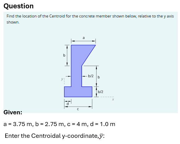 Question
Find the location of the Centroid for the concrete member shown below, relative to the y axis
shown.
b
a
b/2 b
b/2
x
Given:
a = 3.75 m, b = 2.75 m, c = 4 m, d = 1.0 m
Enter the Centroidal y-coordinate,y: