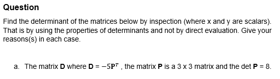 Question
Find the determinant of the matrices below by inspection (where x and y are scalars).
That is by using the properties of determinants and not by direct evaluation. Give your
reasons (s) in each case.
a. The matrix D where D = -5P", the matrix P is a 3 x 3 matrix and the det P = 8.