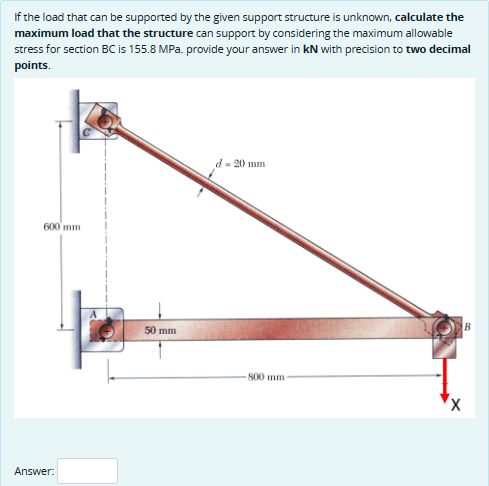 If the load that can be supported by the given support structure is unknown, calculate the
maximum load that the structure can support by considering the maximum allowable
stress for section BC is 155.8 MPa. provide your answer in kN with precision to two decimal
points.
600 mm
Answer:
50 mm
d-20 mm
800 mm-
B