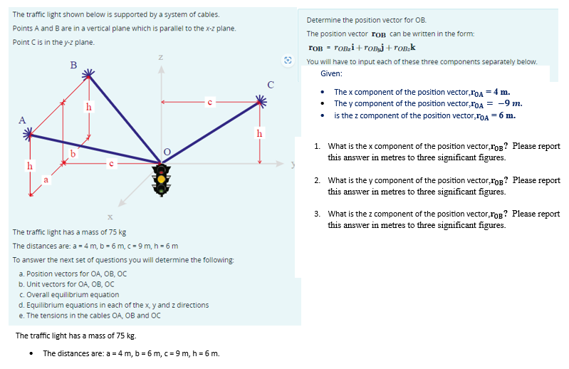 The traffic light shown below is supported by a system of cables.
Points A and B are in a vertical plane which is parallel to the x-z plane.
Point C is in the y-z plane.
B
h
Z
X
The traffic light has a mass of 75 kg
The distances are: a = 4 m, b = 6 m, c = 9 m, h = 6 m
To answer the next set of questions you will determine the following:
a. Position vectors for OA, OB, OC
b. Unit vectors for OA, OB, OC
c. Overall equilibrium equation
d. Equilibrium equations in each of the x,y and z directions
e. The tensions in the cables OA, OB and OC
The traffic light has a mass of 75 kg.
The distances are: a = 4m, b = 6 m, c = 9m, h = 6 m.
Determine the position vector for OB.
The position vector FOB can be written in the form:
TOB = TOB₂i+TOB] + Tobak
You will have to input each of these three components separately below.
Given:
•
•
•
The x component of the position vector, TOA = 4 m.
They component of the position vector,TOA = -9 m.
is the z component of the position vector,TOA = 6 m.
1. What is the x component of the position vector,TOB? Please report
this answer in metres to three significant figures.
2. What is the y component of the position vector,TOB? Please report
this answer in metres to three significant figures.
3. What is the z component of the position vector,FOB? Please report
this answer in metres to three significant figures.