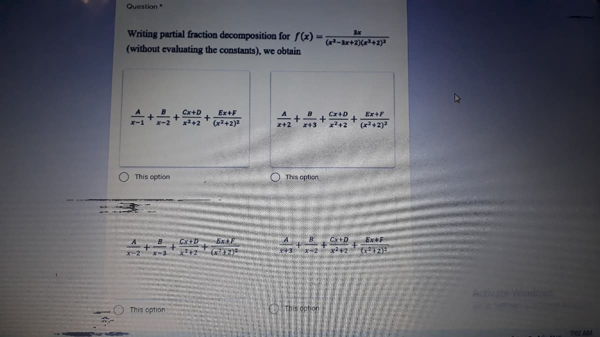 Question
Writing partial fraction decomposition for f(x) =
(without evaluating the constants), we obtain
3x
(x2-3x+2)(x²+2)²
Cx+D
Ex+F
Cx+D
Ex+F
x2+2
(x2+2)2
x+3
x2+2
(x2+2)2
+**
This option
O This option
A
B
Cx+D
Ex+F
B
Cx+D
EX4F
(x²+2)
(x2+2)2
x-2
x-3
x²+2
x+3
Activate Windows
Goto Settingsocva os
This option
O This option
7:02 AM
