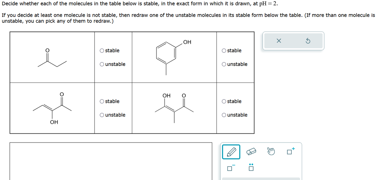 Decide whether each of the molecules in the table below is stable, in the exact form in which it is drawn, at pH = 2.
If you decide at least one molecule is not stable, then redraw one of the unstable molecules in its stable form below the table. (If more than one molecule is
unstable, you can pick any of them to redraw.)
e
OH
stable
O unstable
stable
O unstable
OH
OH
ge
O stable
O unstable
O stable
O unstable
0:0
X
+7