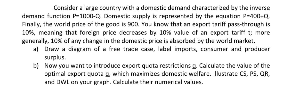Consider a large country with a domestic demand characterized by the inverse
demand function P=1000-Q. Domestic supply is represented by the equation P=400+Q.
Finally, the world price of the good is 900. You know that an export tariff pass-through is
10%, meaning that foreign price decreases by 10% value of an export tariff t; more
generally, 10% of any change in the domestic price is absorbed by the world market.
a) Draw a diagram of a free trade case, label imports, consumer and producer
surplus.
b)
Now you want to introduce export quota restrictions g. Calculate the value of the
optimal export quota q, which maximizes domestic welfare. Illustrate CS, PS, QR,
and DWL on your graph. Calculate their numerical values.
