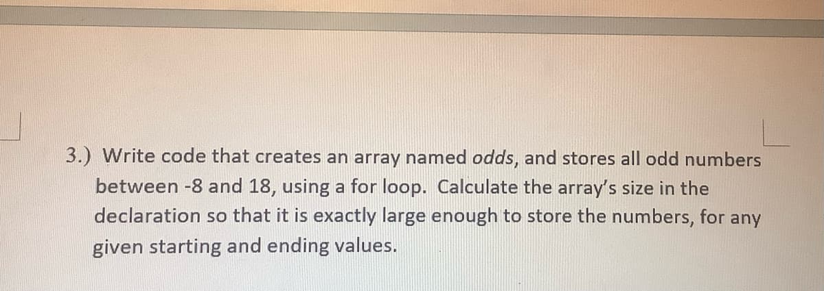 3.) Write code that creates an array named odds, and stores all odd numbers
between -8 and 18, using a for loop. Calculate the array's size in the
declaration so that it is exactly large enough to store the numbers, for any
given starting and ending values.