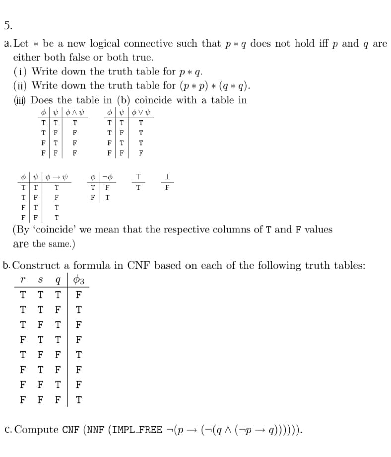 5.
a. Let * be a new logical connective such that p* q does not hold iff p and q are
either both false or both true.
(i) Write down the truth table for p * q.
(ii) Write down the truth table for (p * p) * (q * q).
(iii) Does the table in (b) coincide with a table in
T T
T
T
F
F
T F
T
FT
F
FT
T
F
F
F
FF
F
TT
T
T
F
T
T
F
F
T
F
T
T
F
F
T
(By 'coincide' we mean that the respective columns of T and F values
are the same.)
b. Construct a formula in CNF based on each of the following truth tables:
S
03
T
T
T
F
T
T
F
T
T
F
T
F
F
T
F
T
F
F
T
F
T
F
F
F
F
T
F
F F
F
T
c. Compute CNF (NNF (IMPL_FREE ¬(p → (¬(q ^ (-p → q)))))).
