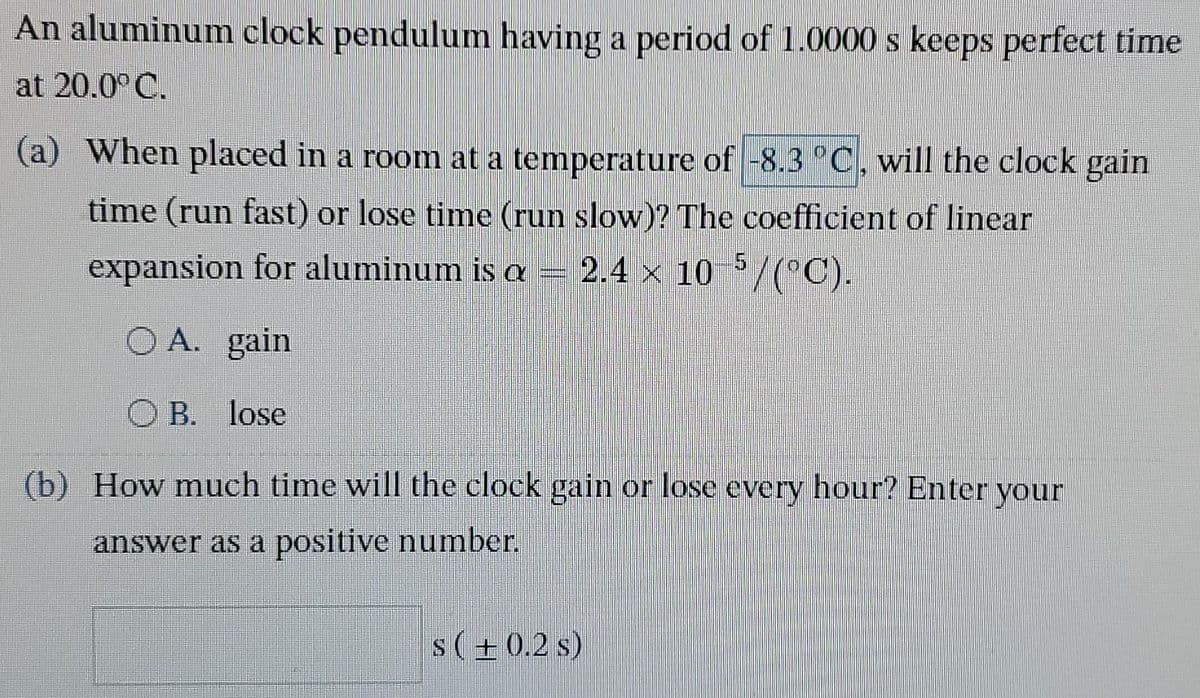An aluminum clock pendulum having a period of 1.0000 s keeps perfect time
at 20.0°C.
(a) When placed in a room at a temperature of -8.3 °C, will the clock gain
time (run fast) or lose time (run slow)? The coefficient of linear
2.4 × 10 5/(°C).
expansion for aluminum is a
OA. gain
B. lose
(b) How much time will the clock gain or lose every hour? Enter your
answer as a positive number.
s(+0.2 s)
