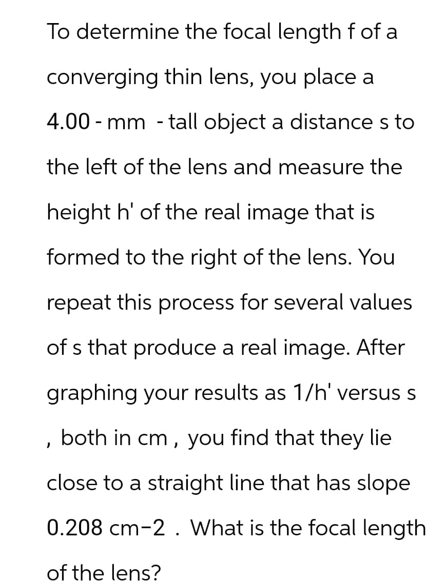To determine the focal length f of a
converging thin lens, you place a
4.00-mm - tall object a distance s to
the left of the lens and measure the
height h' of the real image that is
formed to the right of the lens. You
repeat this process for several values
of s that produce a real image. After
graphing your results as 1/h' versus s
, both in cm, you find that they lie
close to a straight line that has slope
0.208 cm-2. What is the focal length
of the lens?