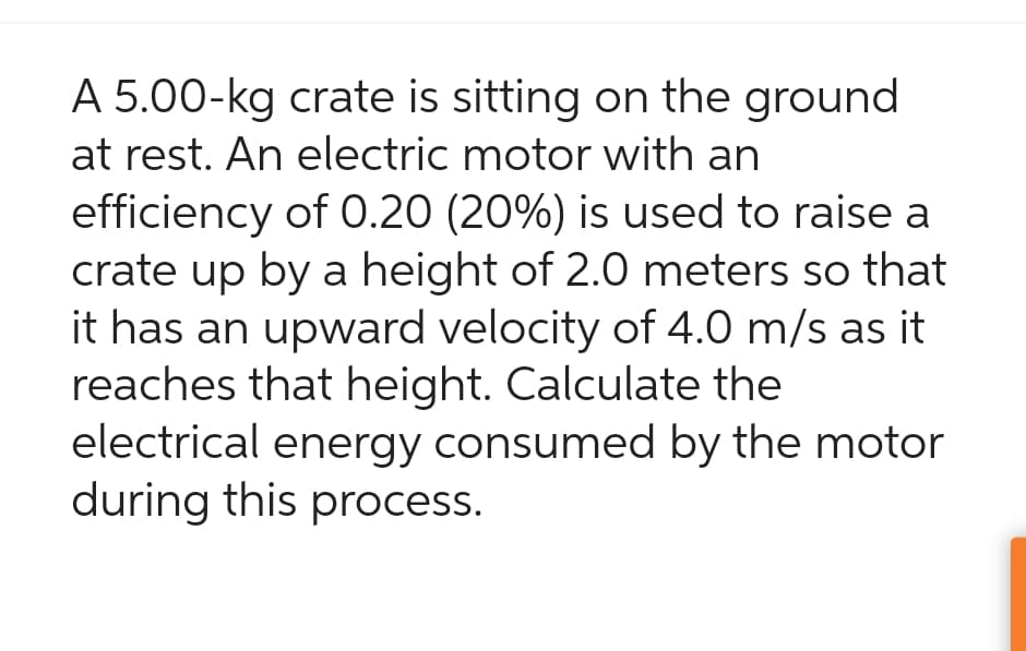 A 5.00-kg crate is sitting on the ground
at rest. An electric motor with an
efficiency of 0.20 (20%) is used to raise a
crate up by a height of 2.0 meters so that
it has an upward velocity of 4.0 m/s as it
reaches that height. Calculate the
electrical energy consumed by the motor
during this process.
